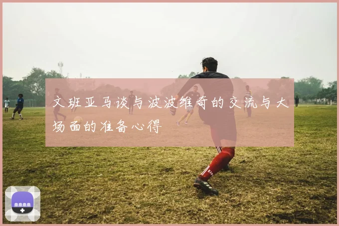 文班亚马谈与波波维奇的交流与大场面的准备心得